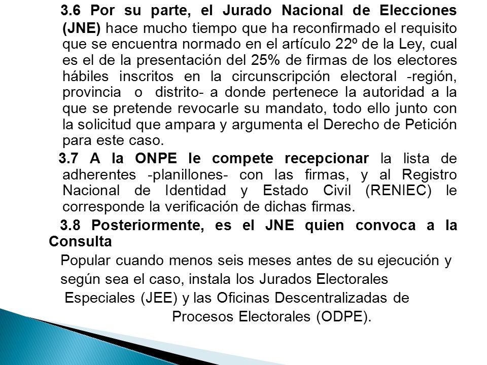 3.6 Por su parte, el Jurado Nacional de Elecciones (JNE) hace mucho tiempo que ha reconfirmado el requisito que se encuentra normado en el artículo 22º de la Ley, cual es el de la presentación del 25% de firmas de los electores hábiles inscritos en la circunscripción electoral -región, provincia o distrito- a donde pertenece la autoridad a la que se pretende revocarle su mandato, todo ello junto con la solicitud que ampara y argumenta el Derecho de Petición para este caso.
