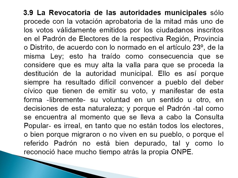 3.9 La Revocatoria de las autoridades municipales sólo procede con la votación aprobatoria de la mitad más uno de los votos válidamente emitidos por los ciudadanos inscritos en el Padrón de Electores de la respectiva Región, Provincia o Distrito, de acuerdo con lo normado en el artículo 23º, de la misma Ley; esto ha traído como consecuencia que se considere que es muy alta la valla para que se proceda la destitución de la autoridad municipal.