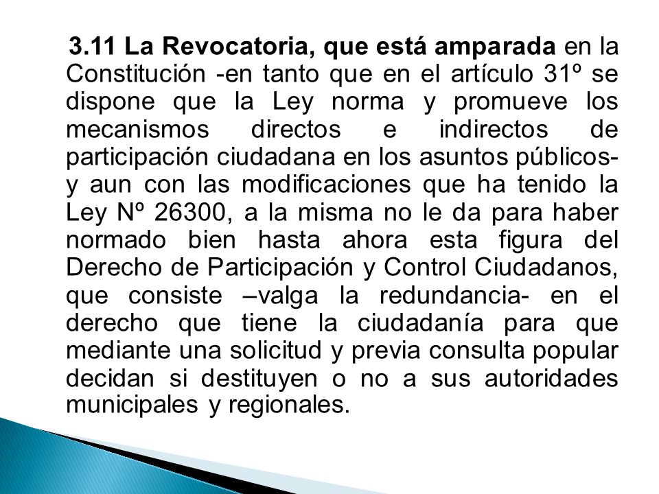 3.11 La Revocatoria, que está amparada en la Constitución -en tanto que en el artículo 31º se dispone que la Ley norma y promueve los mecanismos directos e indirectos de participación ciudadana en los asuntos públicos- y aun con las modificaciones que ha tenido la Ley Nº 26300, a la misma no le da para haber normado bien hasta ahora esta figura del Derecho de Participación y Control Ciudadanos, que consiste –valga la redundancia- en el derecho que tiene la ciudadanía para que mediante una solicitud y previa consulta popular decidan si destituyen o no a sus autoridades municipales y regionales.