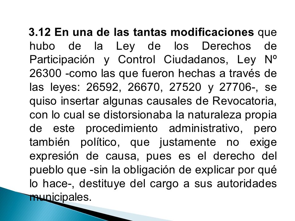 3.12 En una de las tantas modificaciones que hubo de la Ley de los Derechos de Participación y Control Ciudadanos, Ley Nº como las que fueron hechas a través de las leyes: 26592, 26670, y , se quiso insertar algunas causales de Revocatoria, con lo cual se distorsionaba la naturaleza propia de este procedimiento administrativo, pero también político, que justamente no exige expresión de causa, pues es el derecho del pueblo que -sin la obligación de explicar por qué lo hace-, destituye del cargo a sus autoridades municipales.