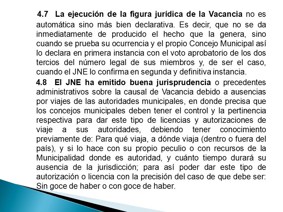 4.7 La ejecución de la figura jurídica de la Vacancia no es automática sino más bien declarativa. Es decir, que no se da inmediatamente de producido el hecho que la genera, sino cuando se prueba su ocurrencia y el propio Concejo Municipal así lo declara en primera instancia con el voto aprobatorio de los dos tercios del número legal de sus miembros y, de ser el caso, cuando el JNE lo confirma en segunda y definitiva instancia.