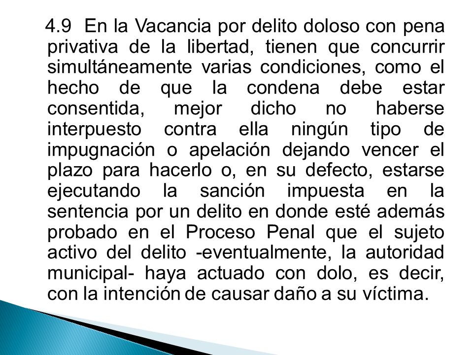 4.9 En la Vacancia por delito doloso con pena privativa de la libertad, tienen que concurrir simultáneamente varias condiciones, como el hecho de que la condena debe estar consentida, mejor dicho no haberse interpuesto contra ella ningún tipo de impugnación o apelación dejando vencer el plazo para hacerlo o, en su defecto, estarse ejecutando la sanción impuesta en la sentencia por un delito en donde esté además probado en el Proceso Penal que el sujeto activo del delito -eventualmente, la autoridad municipal- haya actuado con dolo, es decir, con la intención de causar daño a su víctima.