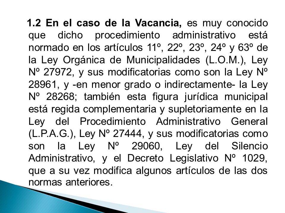 1.2 En el caso de la Vacancia, es muy conocido que dicho procedimiento administrativo está normado en los artículos 11º, 22º, 23º, 24º y 63º de la Ley Orgánica de Municipalidades (L.O.M.), Ley Nº 27972, y sus modificatorias como son la Ley Nº 28961, y -en menor grado o indirectamente- la Ley Nº 28268; también esta figura jurídica municipal está regida complementaria y supletoriamente en la Ley del Procedimiento Administrativo General (L.P.A.G.), Ley Nº 27444, y sus modificatorias como son la Ley Nº 29060, Ley del Silencio Administrativo, y el Decreto Legislativo Nº 1029, que a su vez modifica algunos artículos de las dos normas anteriores.