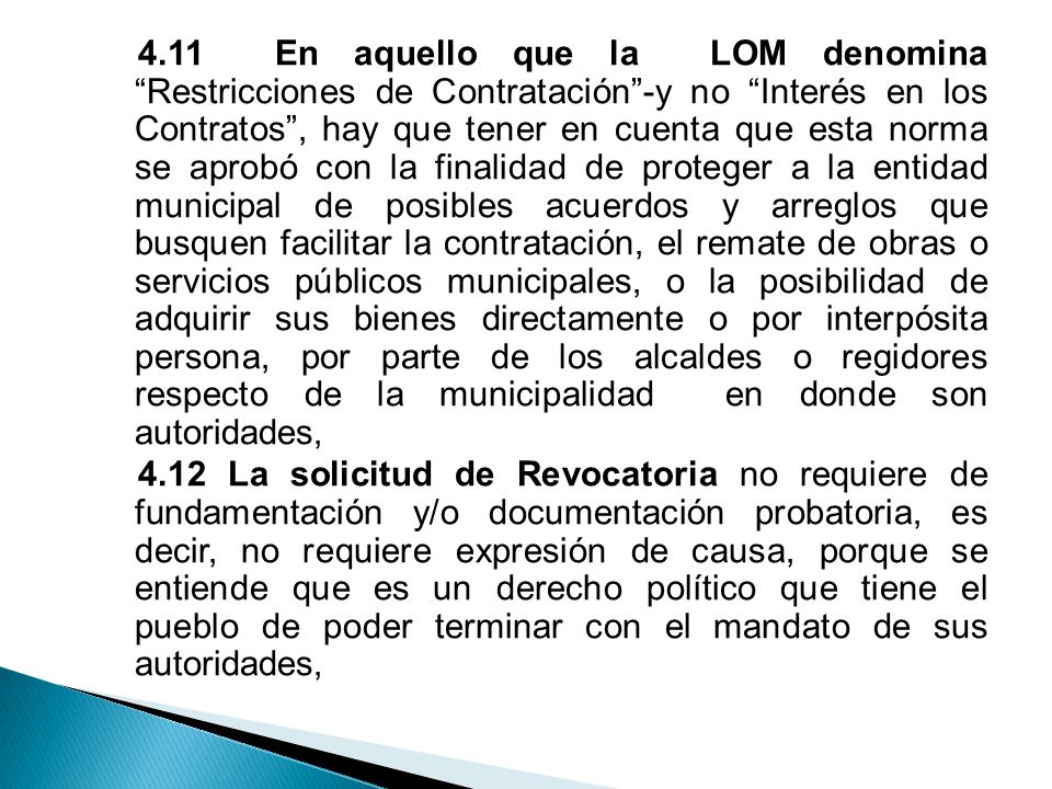 4.11 En aquello que la LOM denomina Restricciones de Contratación -y no Interés en los Contratos , hay que tener en cuenta que esta norma se aprobó con la finalidad de proteger a la entidad municipal de posibles acuerdos y arreglos que busquen facilitar la contratación, el remate de obras o servicios públicos municipales, o la posibilidad de adquirir sus bienes directamente o por interpósita persona, por parte de los alcaldes o regidores respecto de la municipalidad en donde son autoridades, 4.12 La solicitud de Revocatoria no requiere de fundamentación y/o documentación probatoria, es decir, no requiere expresión de causa, porque se entiende que es un derecho político que tiene el pueblo de poder terminar con el mandato de sus autoridades,