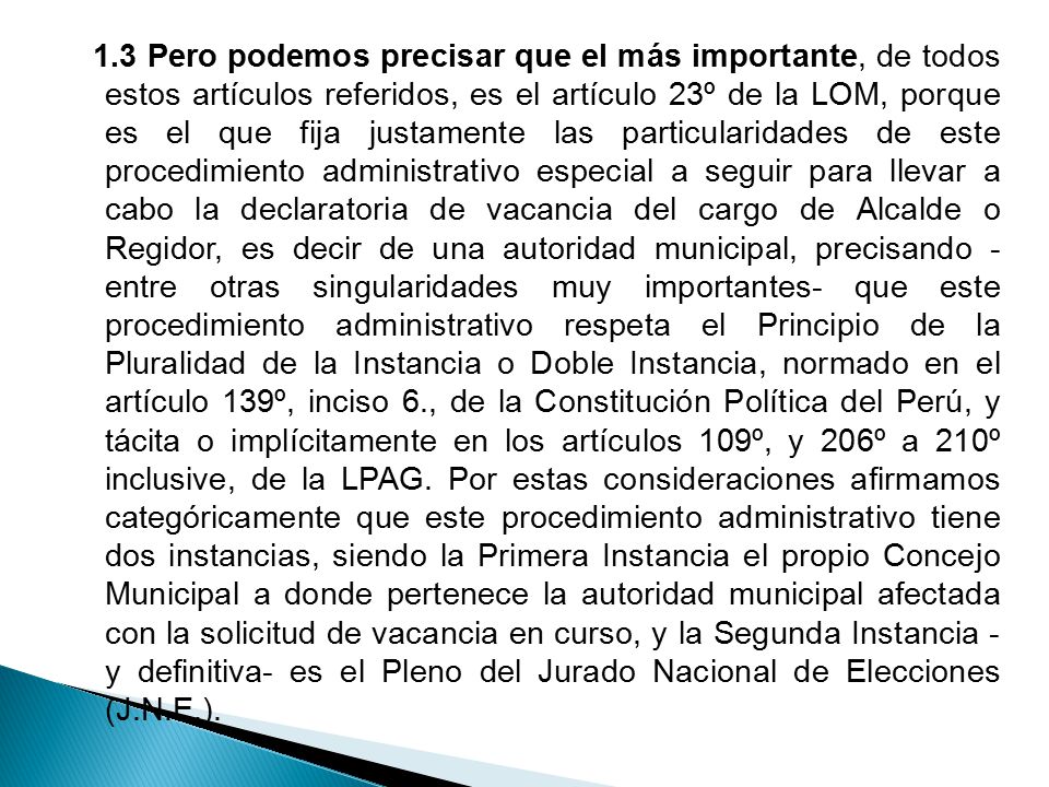 1.3 Pero podemos precisar que el más importante, de todos estos artículos referidos, es el artículo 23º de la LOM, porque es el que fija justamente las particularidades de este procedimiento administrativo especial a seguir para llevar a cabo la declaratoria de vacancia del cargo de Alcalde o Regidor, es decir de una autoridad municipal, precisando - entre otras singularidades muy importantes- que este procedimiento administrativo respeta el Principio de la Pluralidad de la Instancia o Doble Instancia, normado en el artículo 139º, inciso 6., de la Constitución Política del Perú, y tácita o implícitamente en los artículos 109º, y 206º a 210º inclusive, de la LPAG.
