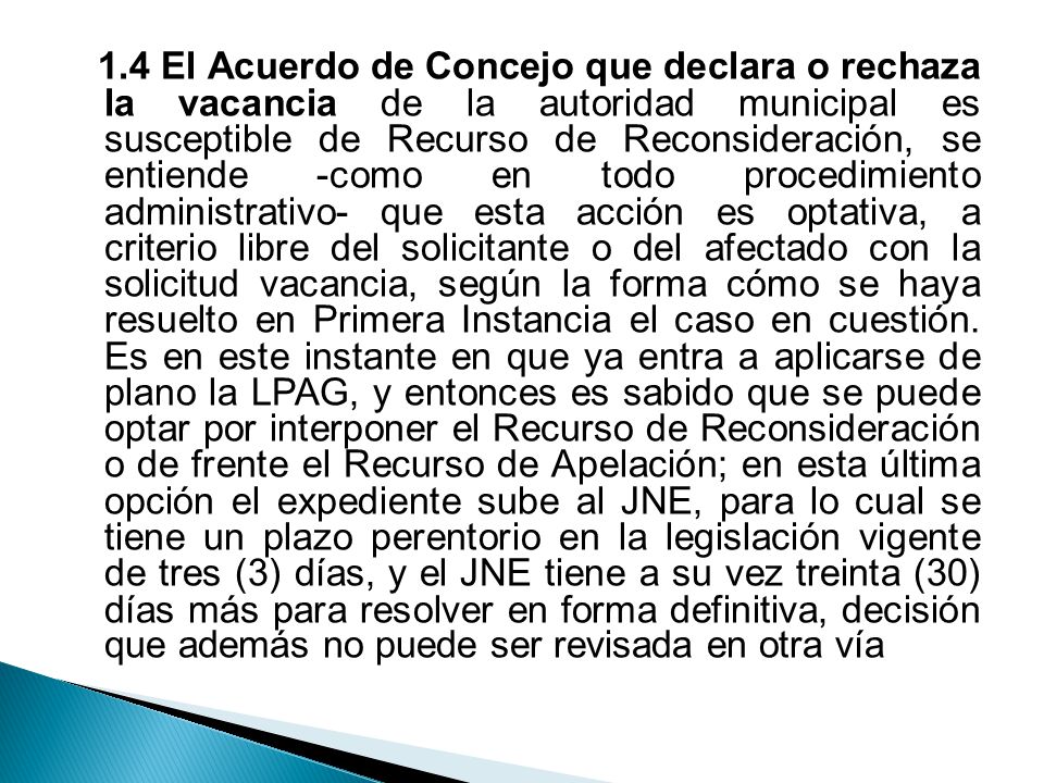 1.4 El Acuerdo de Concejo que declara o rechaza la vacancia de la autoridad municipal es susceptible de Recurso de Reconsideración, se entiende -como en todo procedimiento administrativo- que esta acción es optativa, a criterio libre del solicitante o del afectado con la solicitud vacancia, según la forma cómo se haya resuelto en Primera Instancia el caso en cuestión.