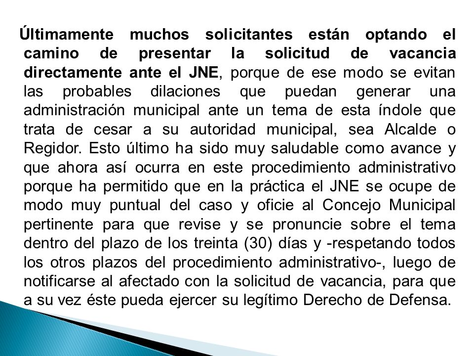 Últimamente muchos solicitantes están optando el camino de presentar la solicitud de vacancia directamente ante el JNE, porque de ese modo se evitan las probables dilaciones que puedan generar una administración municipal ante un tema de esta índole que trata de cesar a su autoridad municipal, sea Alcalde o Regidor.