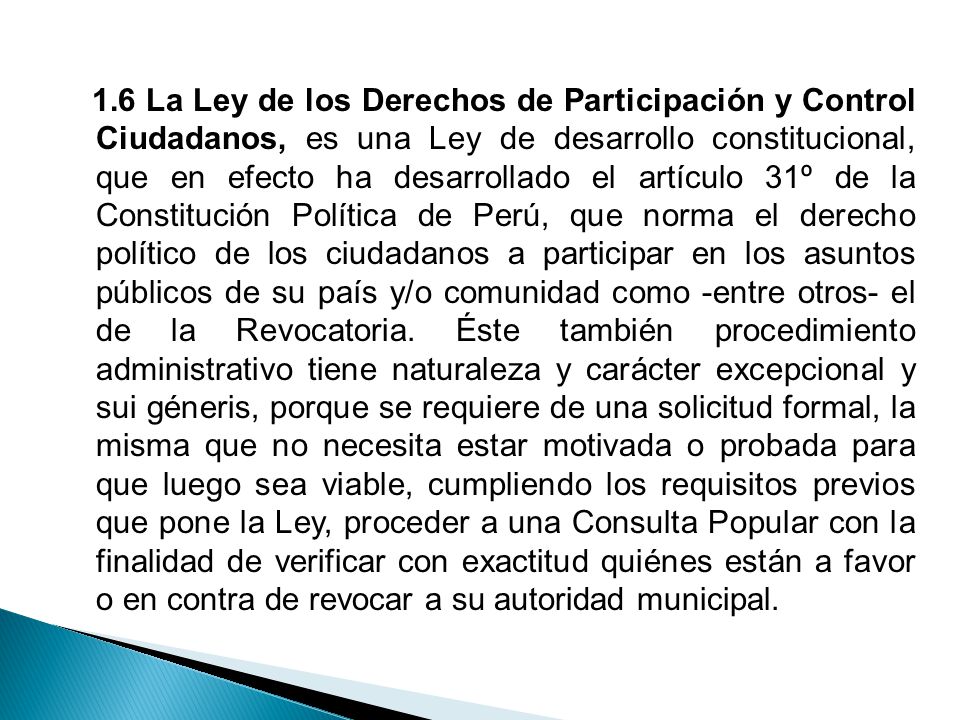 1.6 La Ley de los Derechos de Participación y Control Ciudadanos, es una Ley de desarrollo constitucional, que en efecto ha desarrollado el artículo 31º de la Constitución Política de Perú, que norma el derecho político de los ciudadanos a participar en los asuntos públicos de su país y/o comunidad como -entre otros- el de la Revocatoria.