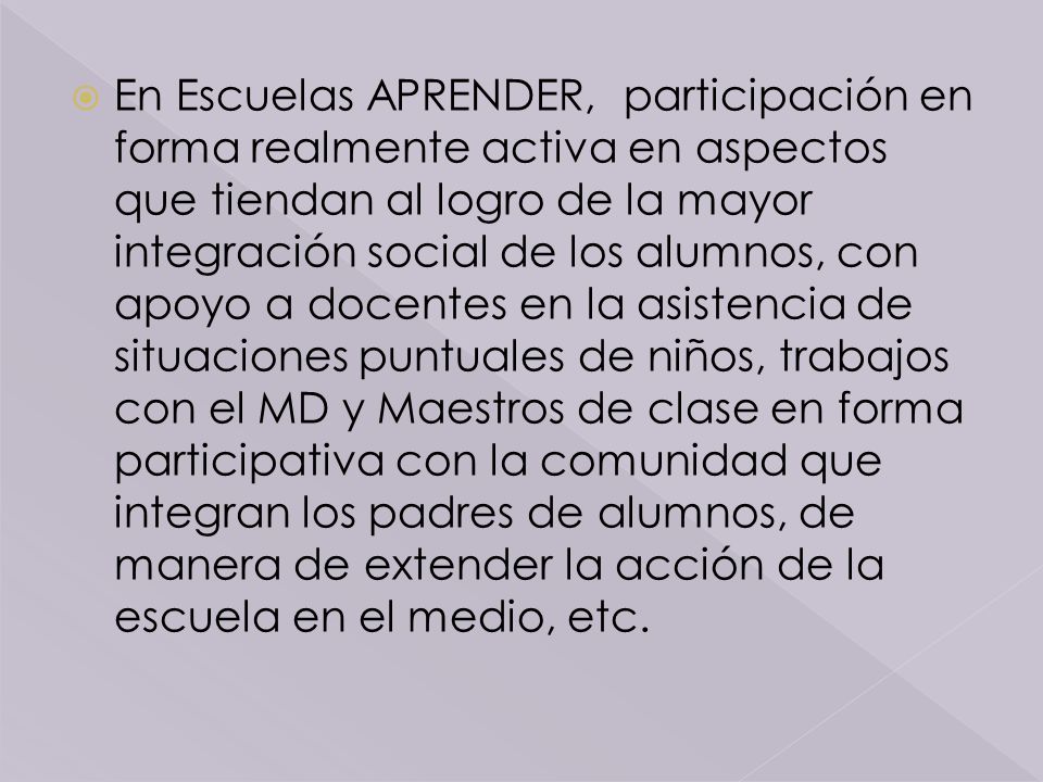 En Escuelas APRENDER, participación en forma realmente activa en aspectos que tiendan al logro de la mayor integración social de los alumnos, con apoyo a docentes en la asistencia de situaciones puntuales de niños, trabajos con el MD y Maestros de clase en forma participativa con la comunidad que integran los padres de alumnos, de manera de extender la acción de la escuela en el medio, etc.