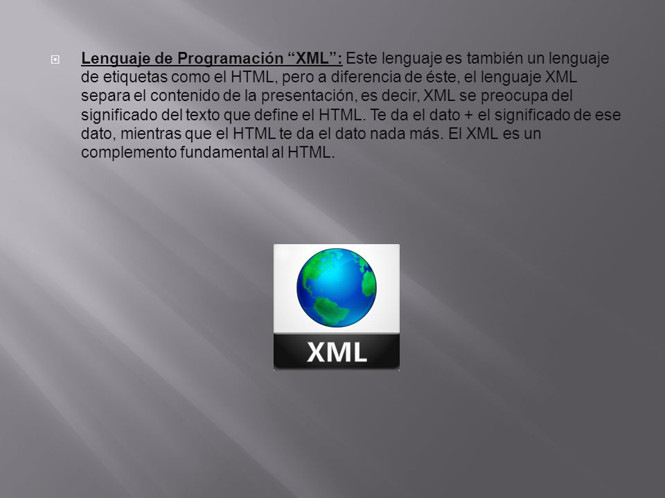 Lenguaje de Programación XML : Este lenguaje es también un lenguaje de etiquetas como el HTML, pero a diferencia de éste, el lenguaje XML separa el contenido de la presentación, es decir, XML se preocupa del significado del texto que define el HTML.