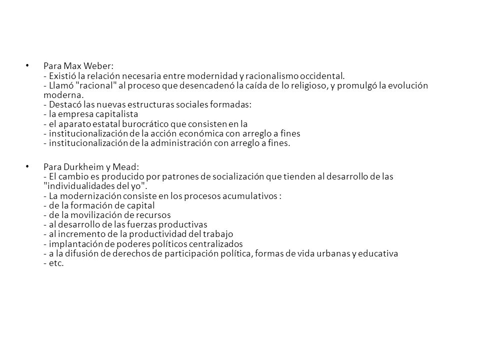 Para Max Weber: - Existió la relación necesaria entre modernidad y racionalismo occidental. - Llamó racional al proceso que desencadenó la caída de lo religioso, y promulgó la evolución moderna. - Destacó las nuevas estructuras sociales formadas: - la empresa capitalista - el aparato estatal burocrático que consisten en la - institucionalización de la acción económica con arreglo a fines - institucionalización de la administración con arreglo a fines.