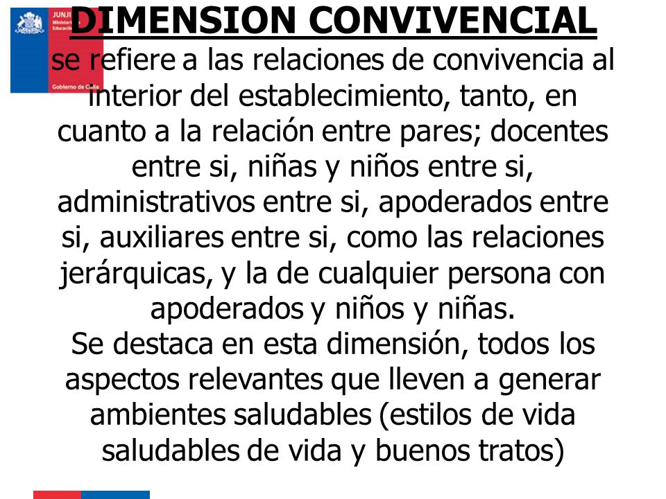DIMENSION CONVIVENCIAL se refiere a las relaciones de convivencia al interior del establecimiento, tanto, en cuanto a la relación entre pares; docentes entre si, niñas y niños entre si, administrativos entre si, apoderados entre si, auxiliares entre si, como las relaciones jerárquicas, y la de cualquier persona con apoderados y niños y niñas.