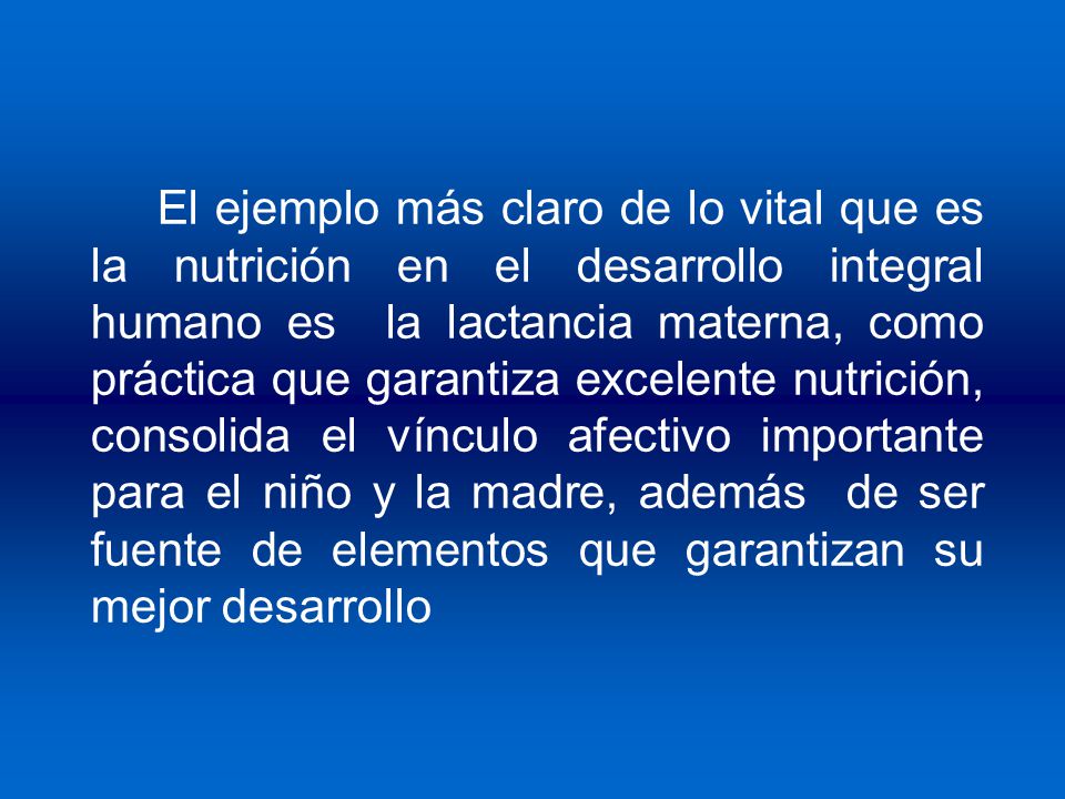 El ejemplo más claro de lo vital que es la nutrición en el desarrollo integral humano es la lactancia materna, como práctica que garantiza excelente nutrición, consolida el vínculo afectivo importante para el niño y la madre, además de ser fuente de elementos que garantizan su mejor desarrollo