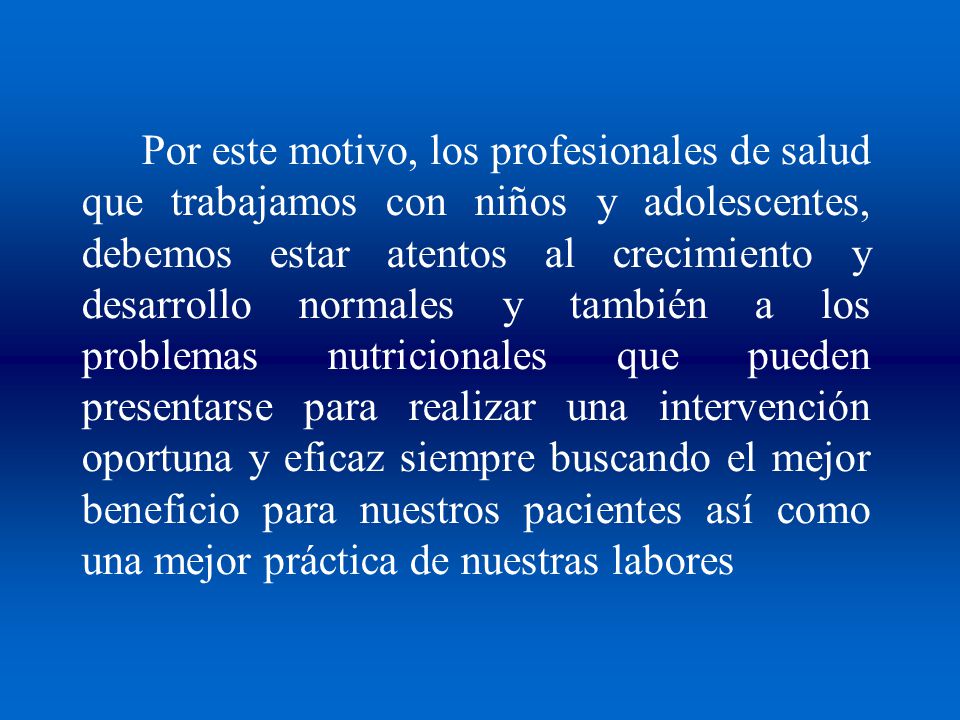 Por este motivo, los profesionales de salud que trabajamos con niños y adolescentes, debemos estar atentos al crecimiento y desarrollo normales y también a los problemas nutricionales que pueden presentarse para realizar una intervención oportuna y eficaz siempre buscando el mejor beneficio para nuestros pacientes así como una mejor práctica de nuestras labores