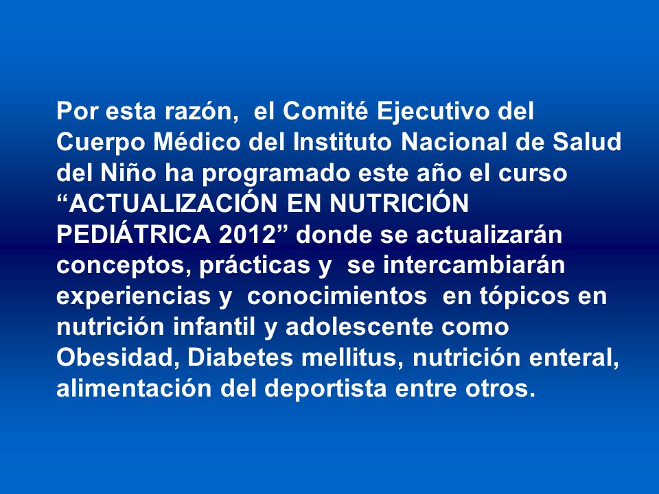 Por esta razón, el Comité Ejecutivo del Cuerpo Médico del Instituto Nacional de Salud del Niño ha programado este año el curso ACTUALIZACIÓN EN NUTRICIÓN PEDIÁTRICA 2012 donde se actualizarán conceptos, prácticas y se intercambiarán experiencias y conocimientos en tópicos en nutrición infantil y adolescente como Obesidad, Diabetes mellitus, nutrición enteral, alimentación del deportista entre otros.