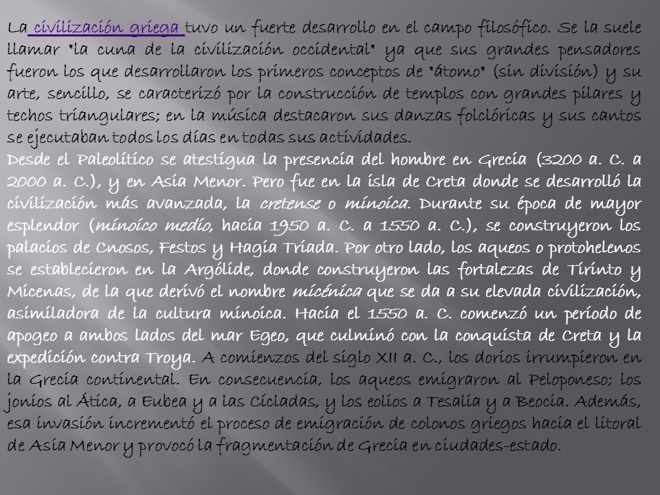 La civilización griega tuvo un fuerte desarrollo en el campo filosófico. Se la suele llamar la cuna de la civilización occidental ya que sus grandes pensadores fueron los que desarrollaron los primeros conceptos de átomo (sin división) y su arte, sencillo, se caracterizó por la construcción de templos con grandes pilares y techos triangulares; en la música destacaron sus danzas folclóricas y sus cantos se ejecutaban todos los días en todas sus actividades.