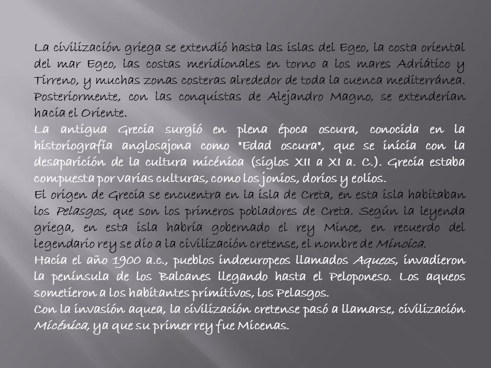 La civilización griega se extendió hasta las islas del Egeo, la costa oriental del mar Egeo, las costas meridionales en torno a los mares Adriático y Tirreno, y muchas zonas costeras alrededor de toda la cuenca mediterránea. Posteriormente, con las conquistas de Alejandro Magno, se extenderían hacia el Oriente.