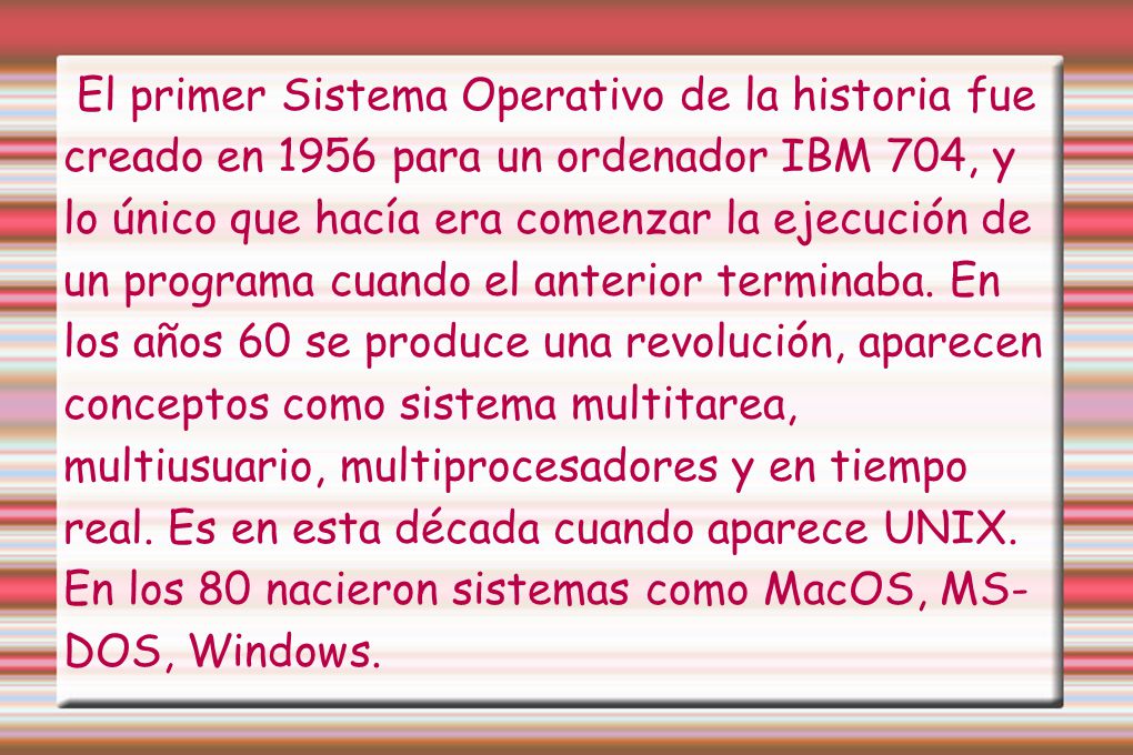 El primer Sistema Operativo de la historia fue creado en 1956 para un ordenador IBM 704, y lo único que hacía era comenzar la ejecución de un programa cuando el anterior terminaba. En los años 60 se produce una revolución, aparecen conceptos como sistema multitarea, multiusuario, multiprocesadores y en tiempo real. Es en esta década cuando aparece UNIX.