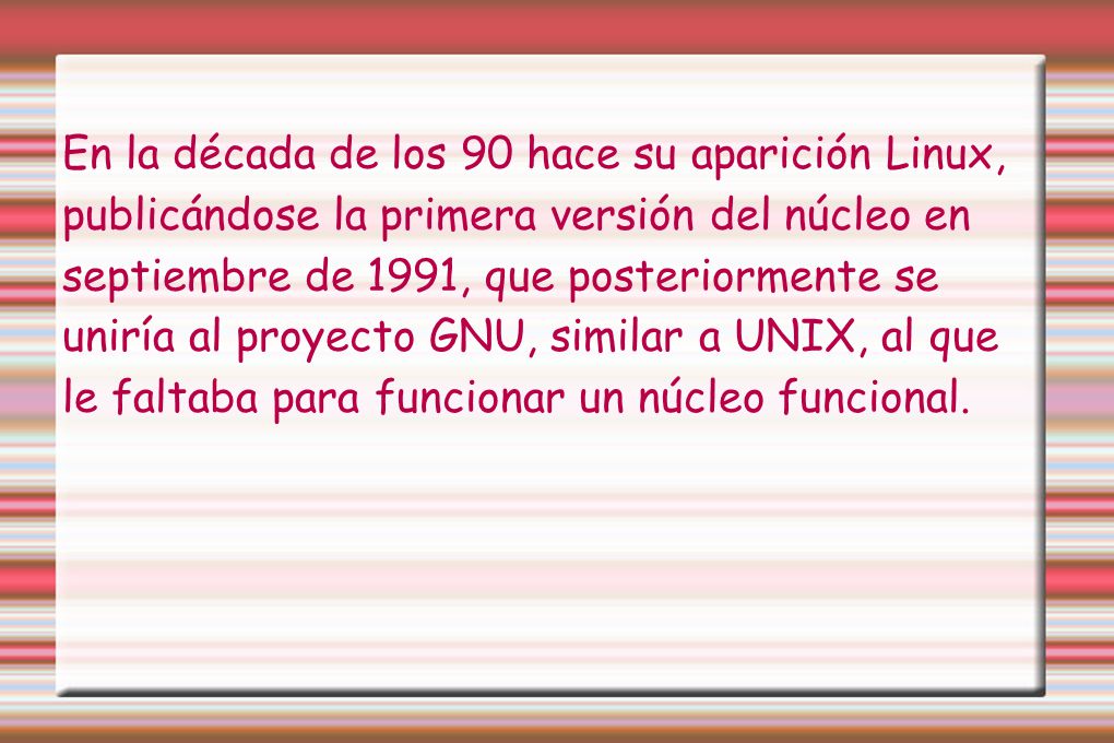 En la década de los 90 hace su aparición Linux, publicándose la primera versión del núcleo en septiembre de 1991, que posteriormente se uniría al proyecto GNU, similar a UNIX, al que le faltaba para funcionar un núcleo funcional.