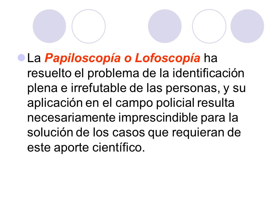 La Papiloscopía o Lofoscopía ha resuelto el problema de la identificación plena e irrefutable de las personas, y su aplicación en el campo policial resulta necesariamente imprescindible para la solución de los casos que requieran de este aporte científico.