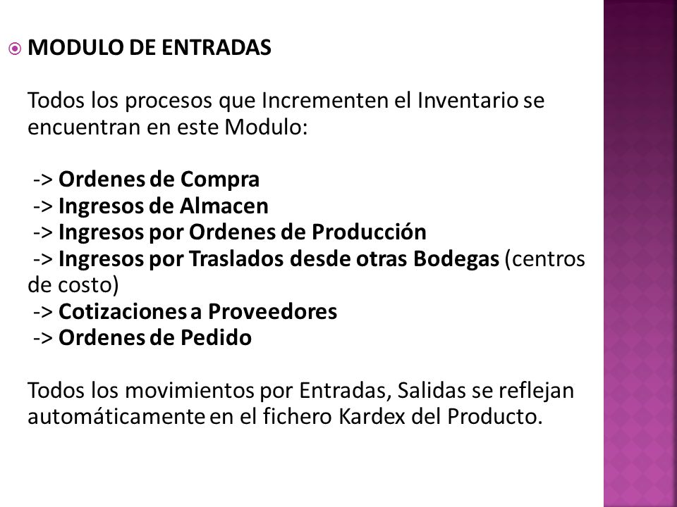 MODULO DE ENTRADAS Todos los procesos que Incrementen el Inventario se encuentran en este Modulo: -> Ordenes de Compra -> Ingresos de Almacen -> Ingresos por Ordenes de Producción -> Ingresos por Traslados desde otras Bodegas (centros de costo) -> Cotizaciones a Proveedores -> Ordenes de Pedido Todos los movimientos por Entradas, Salidas se reflejan automáticamente en el fichero Kardex del Producto.