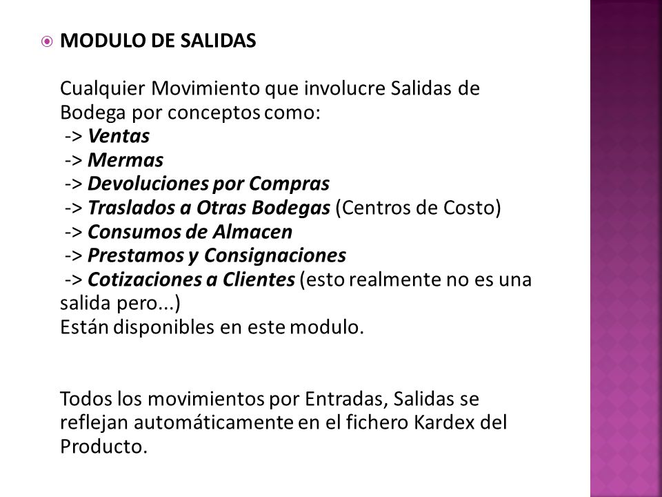 MODULO DE SALIDAS Cualquier Movimiento que involucre Salidas de Bodega por conceptos como: -> Ventas -> Mermas -> Devoluciones por Compras -> Traslados a Otras Bodegas (Centros de Costo) -> Consumos de Almacen -> Prestamos y Consignaciones -> Cotizaciones a Clientes (esto realmente no es una salida pero...) Están disponibles en este modulo.