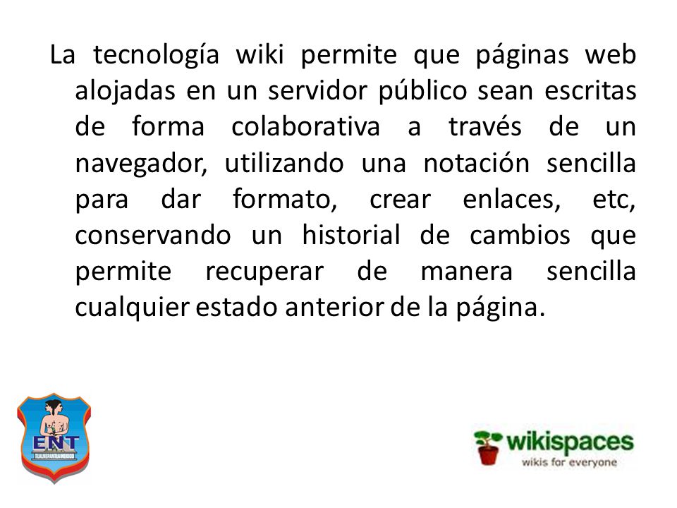 La tecnología wiki permite que páginas web alojadas en un servidor público sean escritas de forma colaborativa a través de un navegador, utilizando una notación sencilla para dar formato, crear enlaces, etc, conservando un historial de cambios que permite recuperar de manera sencilla cualquier estado anterior de la página.