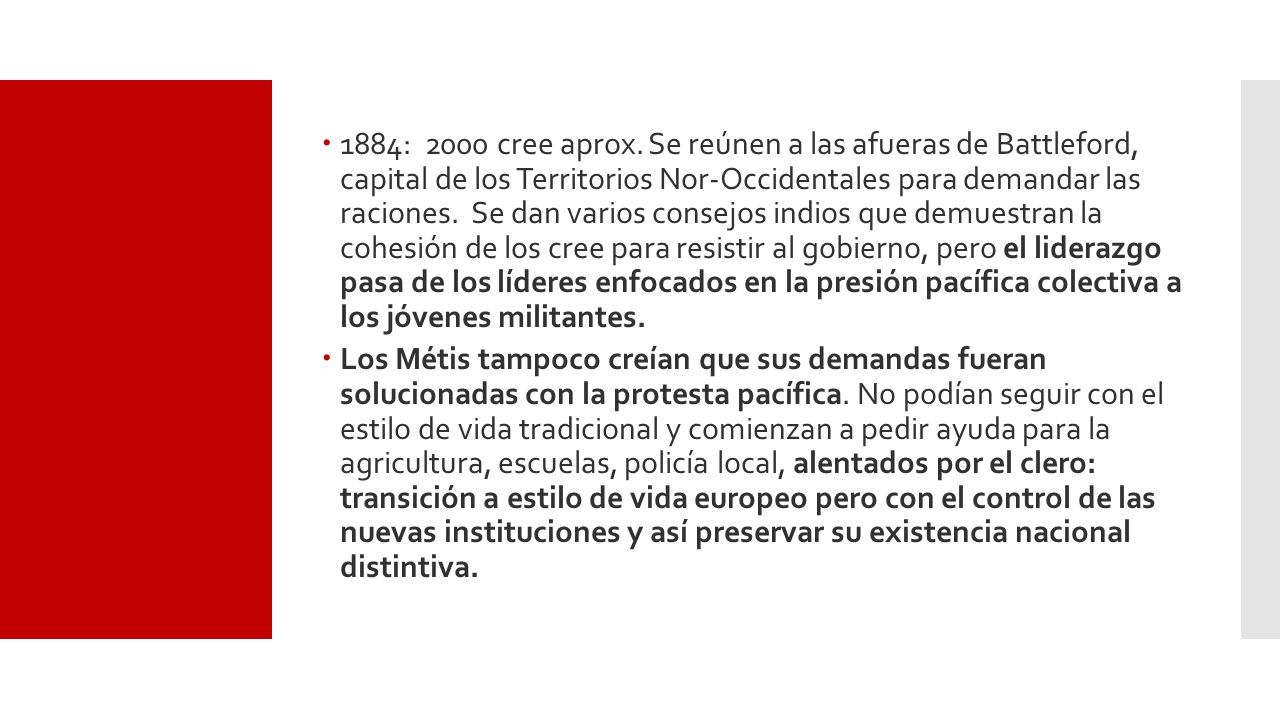 1884: 2000 cree aprox. Se reúnen a las afueras de Battleford, capital de los Territorios Nor-Occidentales para demandar las raciones. Se dan varios consejos indios que demuestran la cohesión de los cree para resistir al gobierno, pero el liderazgo pasa de los líderes enfocados en la presión pacífica colectiva a los jóvenes militantes.