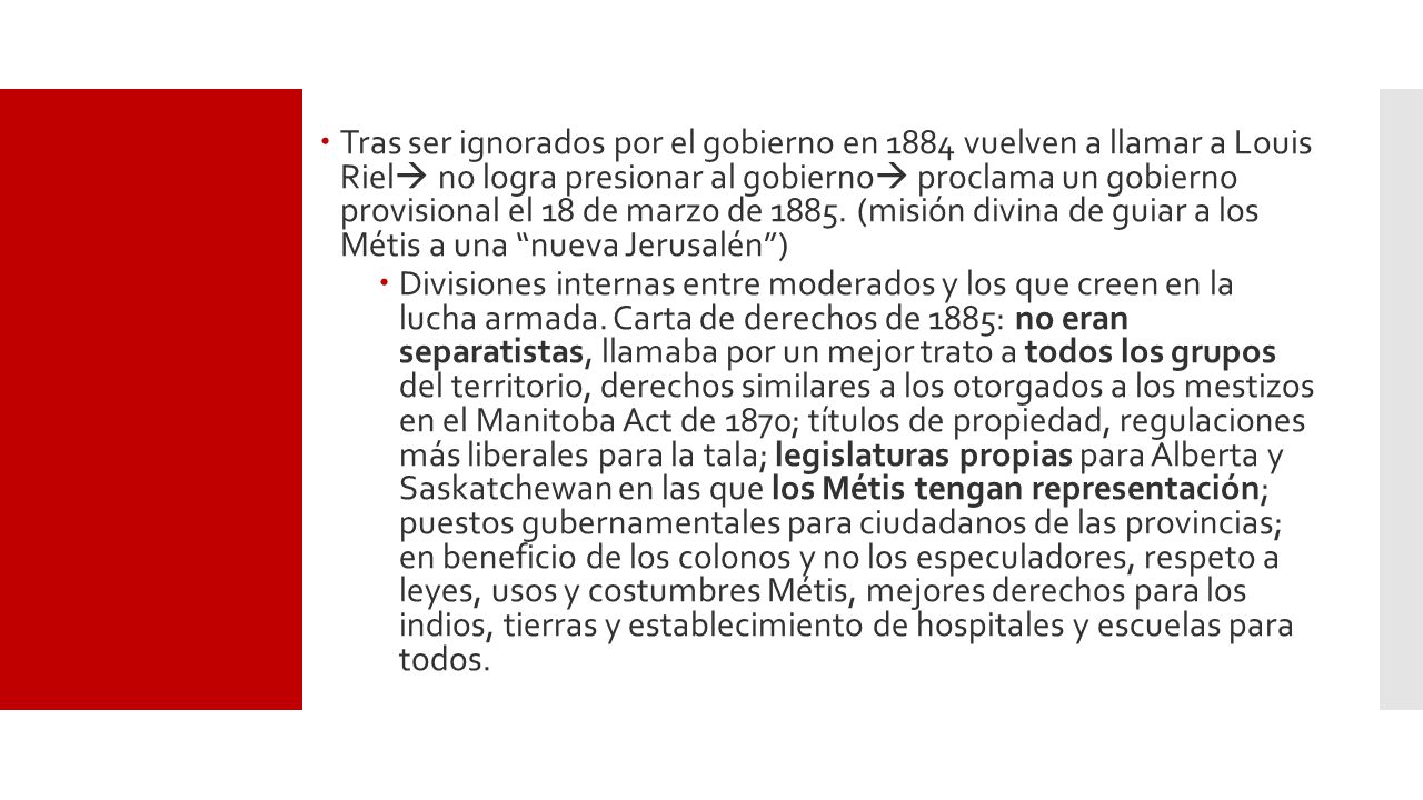 Tras ser ignorados por el gobierno en 1884 vuelven a llamar a Louis Riel no logra presionar al gobierno proclama un gobierno provisional el 18 de marzo de (misión divina de guiar a los Métis a una nueva Jerusalén )