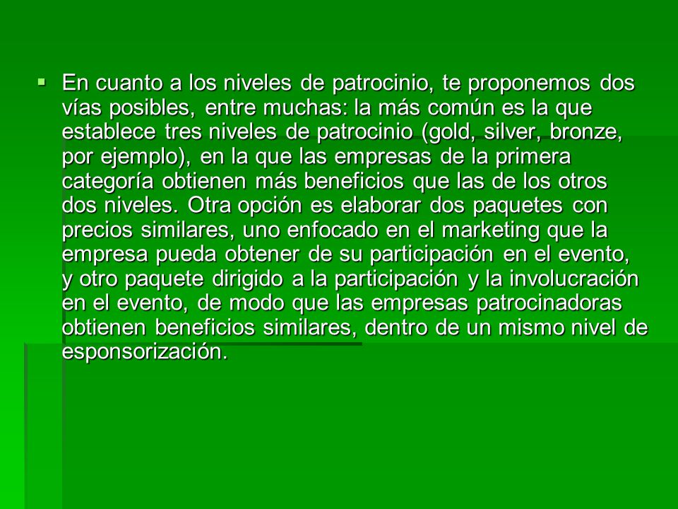 En cuanto a los niveles de patrocinio, te proponemos dos vías posibles, entre muchas: la más común es la que establece tres niveles de patrocinio (gold, silver, bronze, por ejemplo), en la que las empresas de la primera categoría obtienen más beneficios que las de los otros dos niveles.