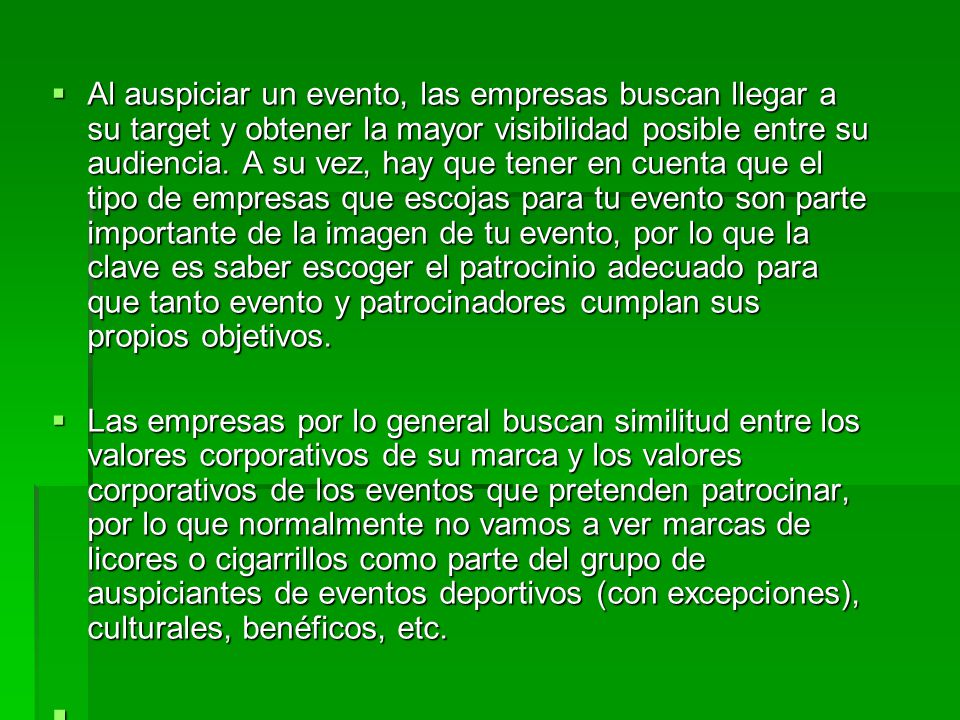 Al auspiciar un evento, las empresas buscan llegar a su target y obtener la mayor visibilidad posible entre su audiencia. A su vez, hay que tener en cuenta que el tipo de empresas que escojas para tu evento son parte importante de la imagen de tu evento, por lo que la clave es saber escoger el patrocinio adecuado para que tanto evento y patrocinadores cumplan sus propios objetivos.
