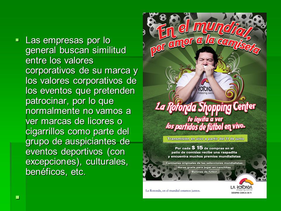 Las empresas por lo general buscan similitud entre los valores corporativos de su marca y los valores corporativos de los eventos que pretenden patrocinar, por lo que normalmente no vamos a ver marcas de licores o cigarrillos como parte del grupo de auspiciantes de eventos deportivos (con excepciones), culturales, benéficos, etc.