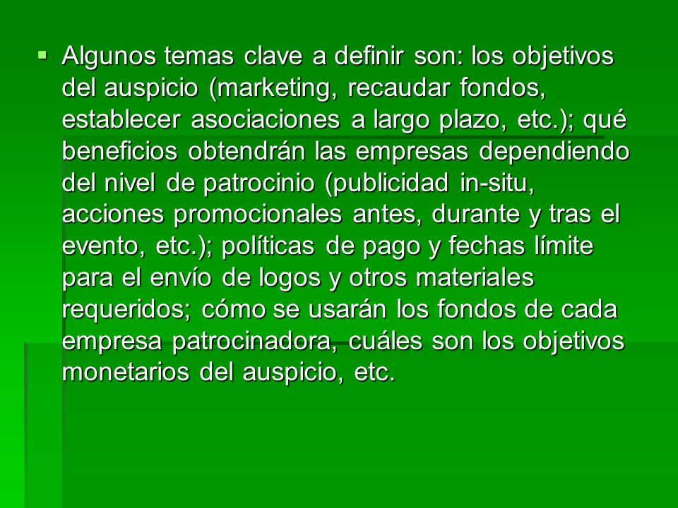 Algunos temas clave a definir son: los objetivos del auspicio (marketing, recaudar fondos, establecer asociaciones a largo plazo, etc.); qué beneficios obtendrán las empresas dependiendo del nivel de patrocinio (publicidad in-situ, acciones promocionales antes, durante y tras el evento, etc.); políticas de pago y fechas límite para el envío de logos y otros materiales requeridos; cómo se usarán los fondos de cada empresa patrocinadora, cuáles son los objetivos monetarios del auspicio, etc.