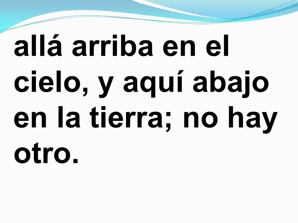 allá arriba en el cielo, y aquí abajo en la tierra; no hay otro.