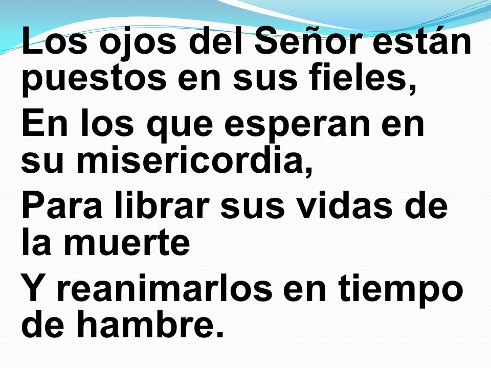 Los ojos del Señor están puestos en sus fieles, En los que esperan en su misericordia, Para librar sus vidas de la muerte Y reanimarlos en tiempo de hambre.