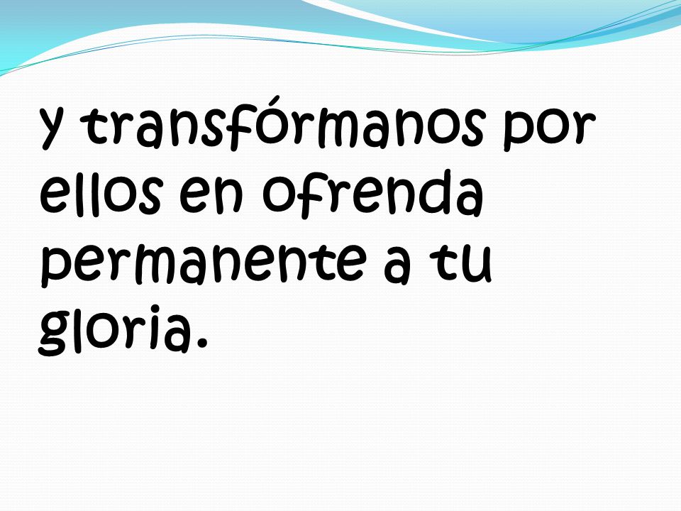 y transfórmanos por ellos en ofrenda permanente a tu gloria.