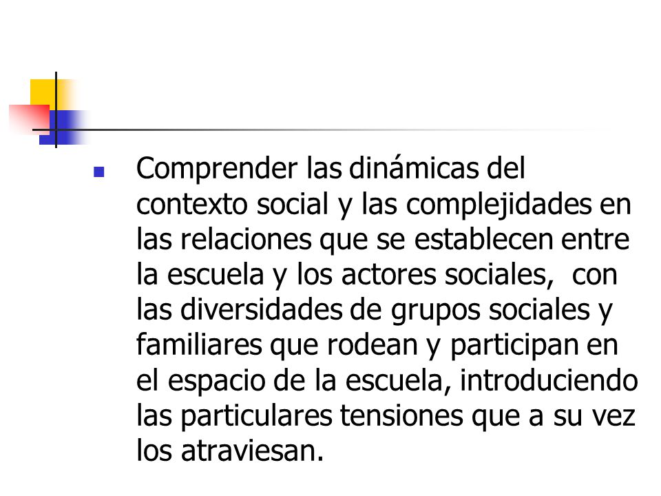 Comprender las dinámicas del contexto social y las complejidades en las relaciones que se establecen entre la escuela y los actores sociales, con las diversidades de grupos sociales y familiares que rodean y participan en el espacio de la escuela, introduciendo las particulares tensiones que a su vez los atraviesan.