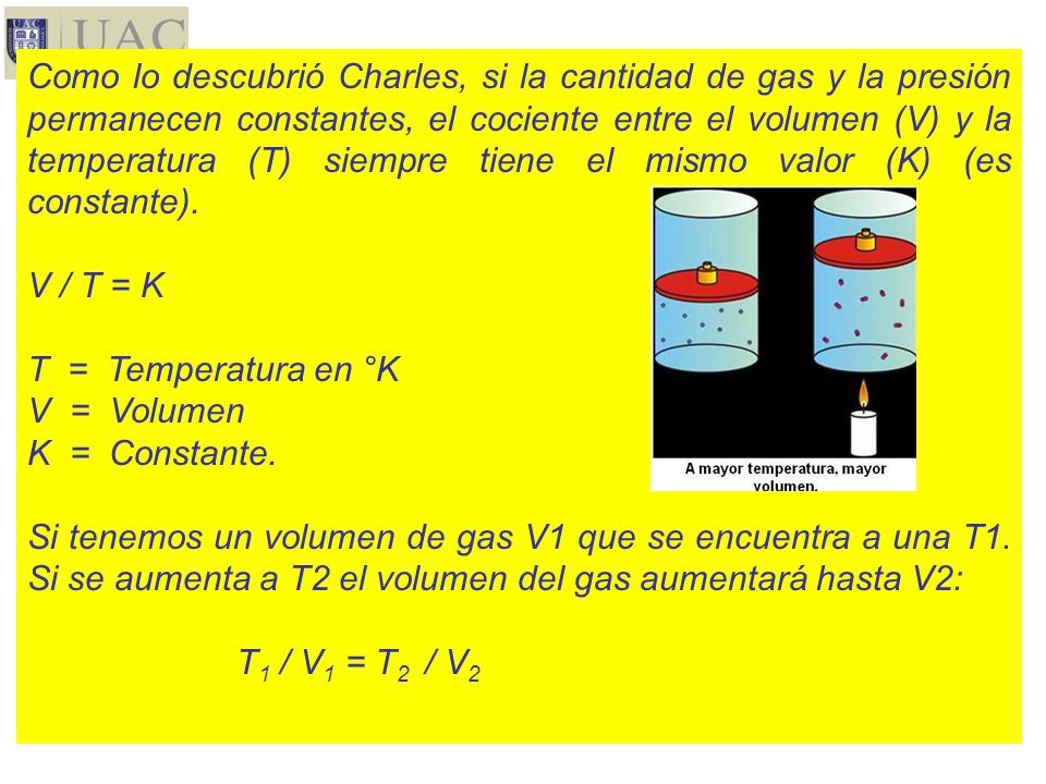 Como lo descubrió Charles, si la cantidad de gas y la presión permanecen constantes, el cociente entre el volumen (V) y la temperatura (T) siempre tiene el mismo valor (K) (es constante).