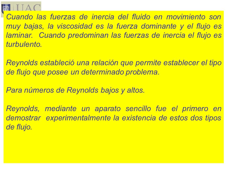 Cuando las fuerzas de inercia del fluido en movimiento son muy bajas, la viscosidad es la fuerza dominante y el flujo es laminar. Cuando predominan las fuerzas de inercia el flujo es turbulento.