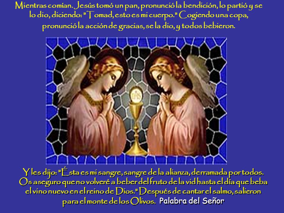 Mientras comían. Jesús tomó un pan, pronunció la bendición, lo partió y se lo dio, diciendo: Tomad, esto es mi cuerpo. Cogiendo una copa, pronunció la acción de gracias, se la dio, y todos bebieron.