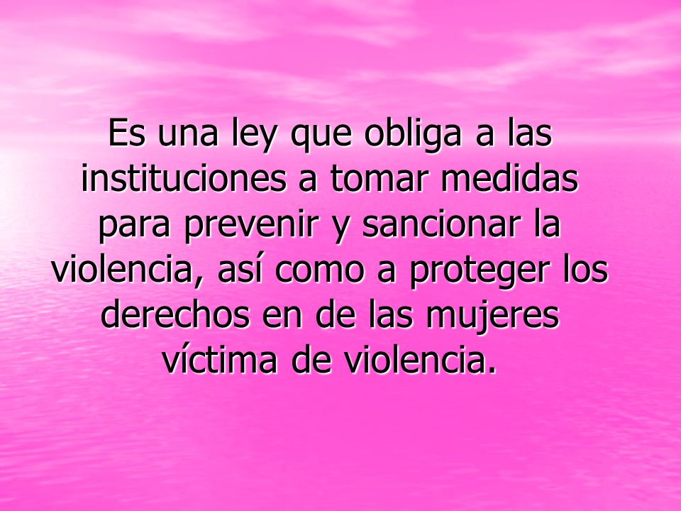 Es una ley que obliga a las instituciones a tomar medidas para prevenir y sancionar la violencia, así como a proteger los derechos en de las mujeres víctima de violencia.