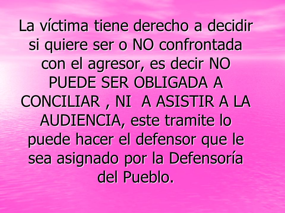 La víctima tiene derecho a decidir si quiere ser o NO confrontada con el agresor, es decir NO PUEDE SER OBLIGADA A CONCILIAR , NI A ASISTIR A LA AUDIENCIA, este tramite lo puede hacer el defensor que le sea asignado por la Defensoría del Pueblo.