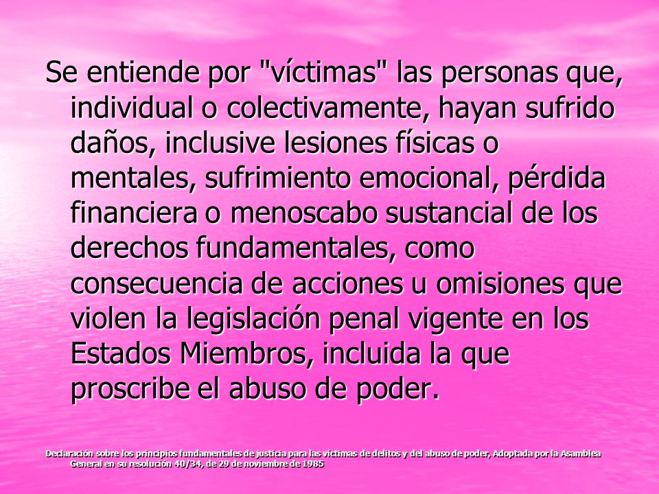 Se entiende por víctimas las personas que, individual o colectivamente, hayan sufrido daños, inclusive lesiones físicas o mentales, sufrimiento emocional, pérdida financiera o menoscabo sustancial de los derechos fundamentales, como consecuencia de acciones u omisiones que violen la legislación penal vigente en los Estados Miembros, incluida la que proscribe el abuso de poder.