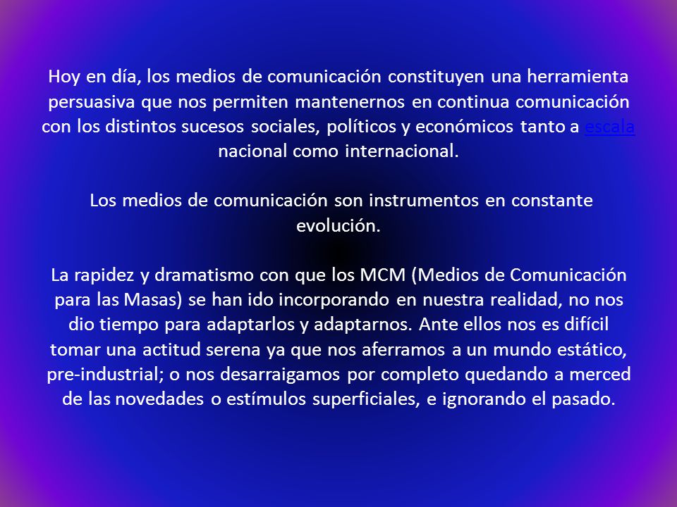 Hoy en día, los medios de comunicación constituyen una herramienta persuasiva que nos permiten mantenernos en continua comunicación con los distintos sucesos sociales, políticos y económicos tanto a escala nacional como internacional.