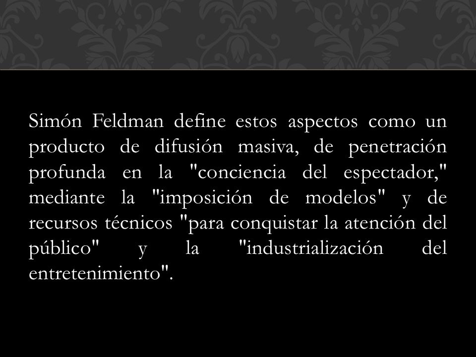 Simón Feldman define estos aspectos como un producto de difusión masiva, de penetración profunda en la conciencia del espectador, mediante la imposición de modelos y de recursos técnicos para conquistar la atención del público y la industrialización del entretenimiento .