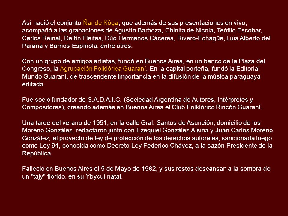 Así nació el conjunto Ñande Kóga, que además de sus presentaciones en vivo, acompañó a las grabaciones de Agustín Barboza, Chinita de Nicola, Teófilo Escobar, Carlos Reinal, Delfín Fleitas, Dúo Hermanos Cáceres, Rivero-Echagüe, Luis Alberto del Paraná y Barrios-Espínola, entre otros.