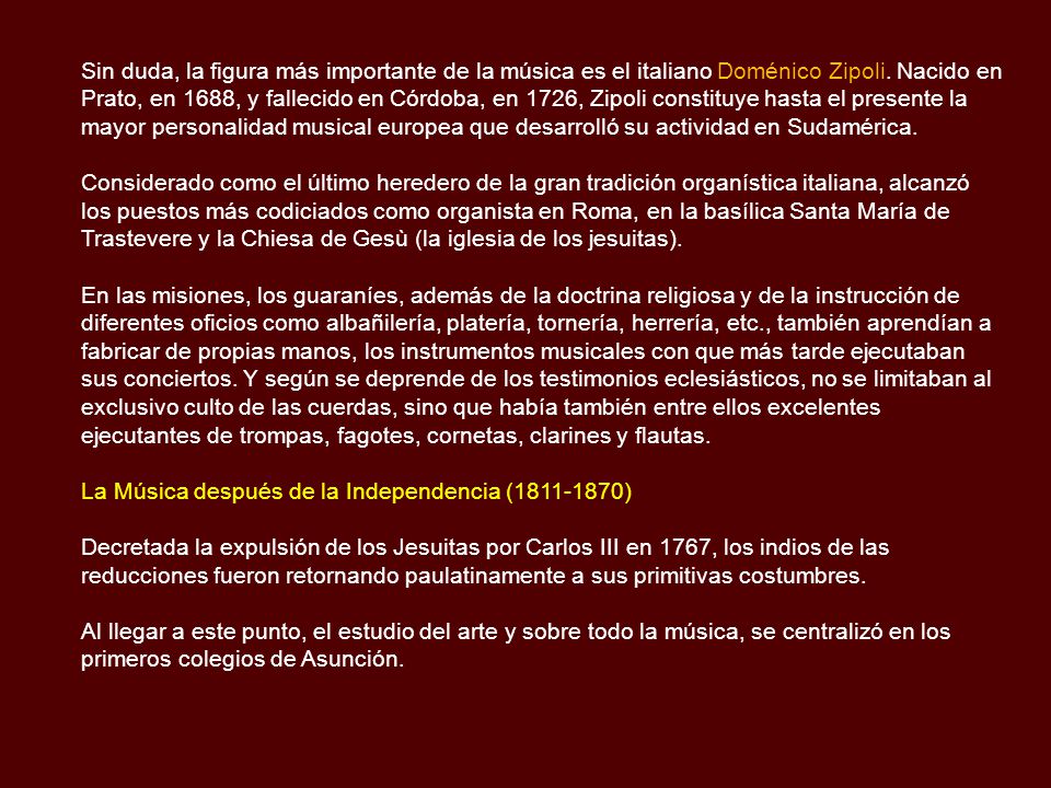 Sin duda, la figura más importante de la música es el italiano Doménico Zipoli. Nacido en Prato, en 1688, y fallecido en Córdoba, en 1726, Zipoli constituye hasta el presente la mayor personalidad musical europea que desarrolló su actividad en Sudamérica.