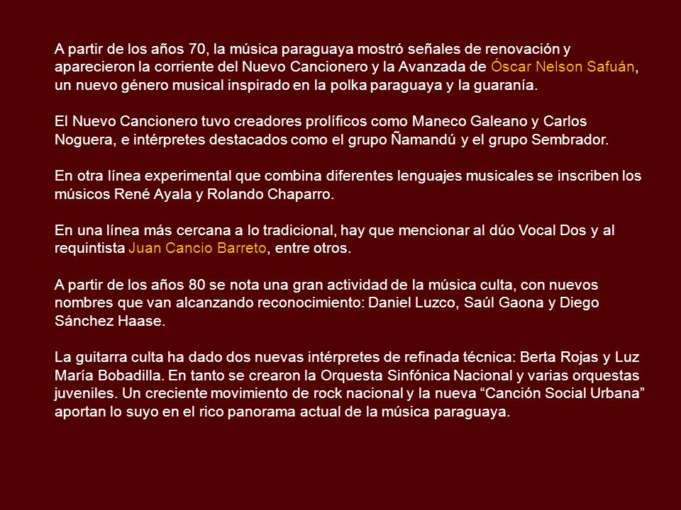A partir de los años 70, la música paraguaya mostró señales de renovación y aparecieron la corriente del Nuevo Cancionero y la Avanzada de Óscar Nelson Safuán, un nuevo género musical inspirado en la polka paraguaya y la guaranía.