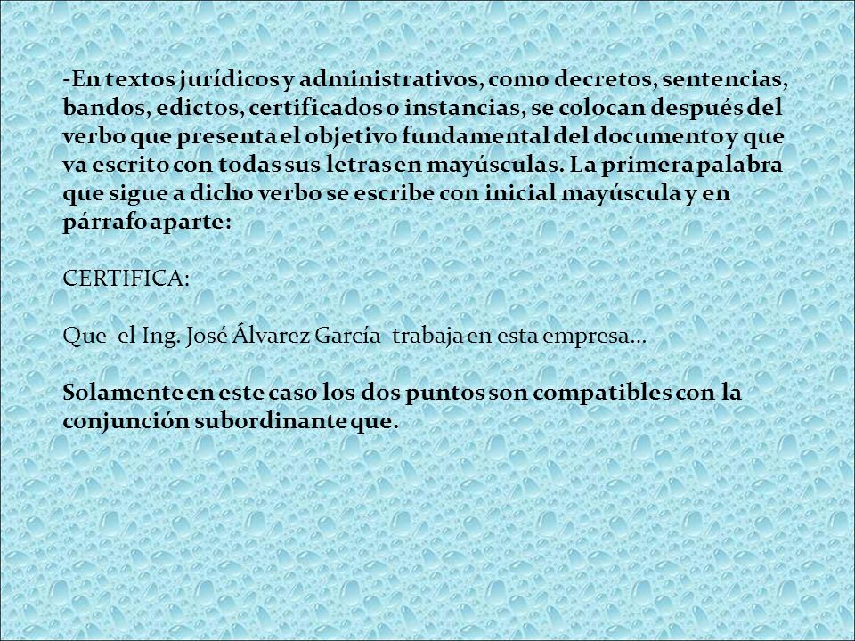 -En textos jurídicos y administrativos, como decretos, sentencias, bandos, edictos, certificados o instancias, se colocan después del verbo que presenta el objetivo fundamental del documento y que va escrito con todas sus letras en mayúsculas. La primera palabra que sigue a dicho verbo se escribe con inicial mayúscula y en párrafo aparte: