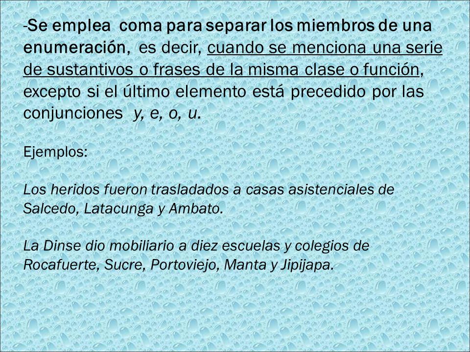 -Se emplea coma para separar los miembros de una enumeración, es decir, cuando se menciona una serie de sustantivos o frases de la misma clase o función, excepto si el último elemento está precedido por las conjunciones y, e, o, u.